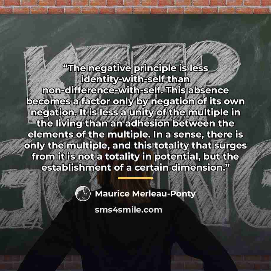 “The negative principle is less identity-with-self than non-difference-with-self. This absence becomes a factor only by negation of its own negation. It is less a unity of the multiple in the living than an adhesion between the elements of the multiple. In a sense, there is only the multiple, and…” quote by Maurice Merleau-Ponty