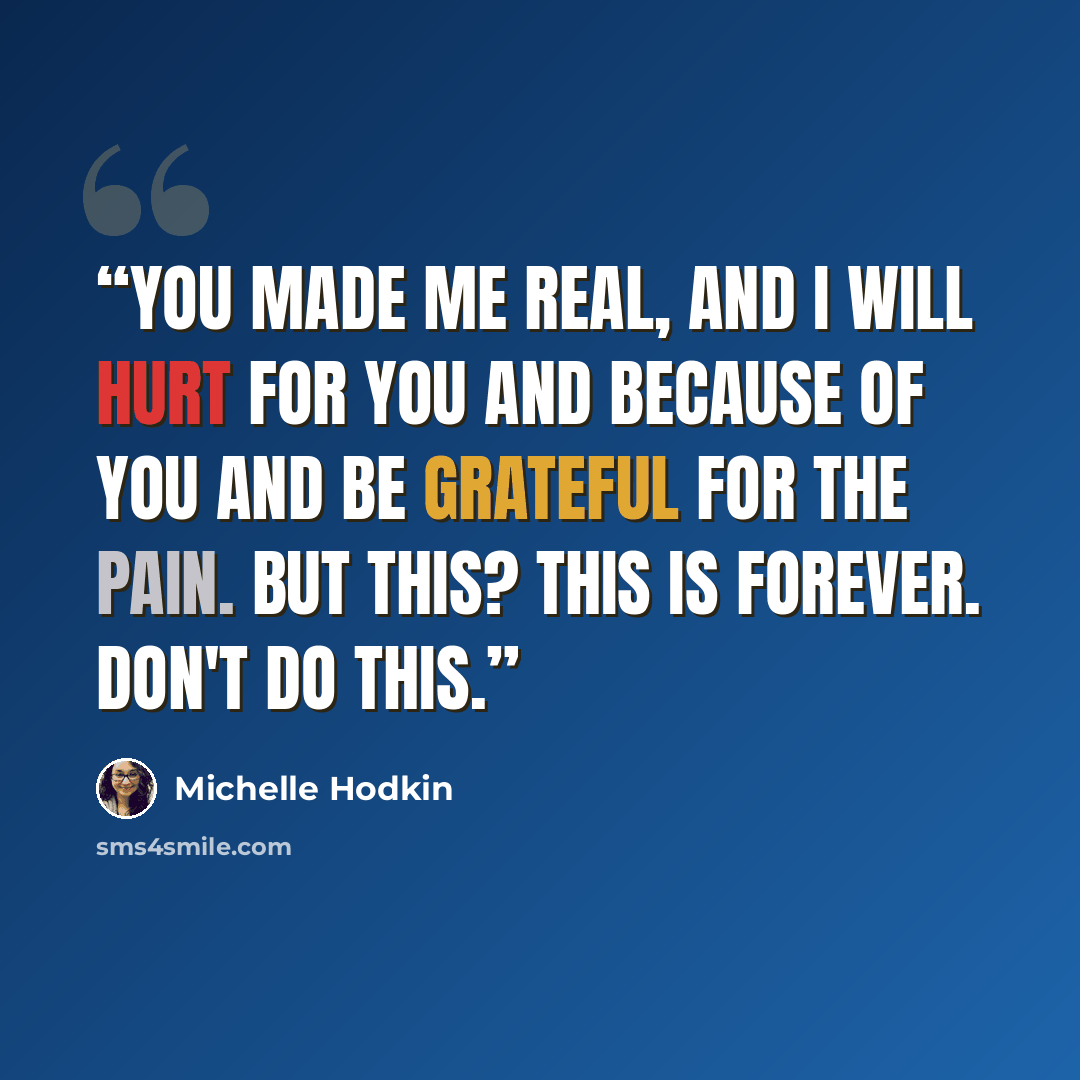 “You made me real, and I will hurt for you and because of you and be grateful for the pain. But this? This is forever. Don't do this.” quote by Michelle Hodkin