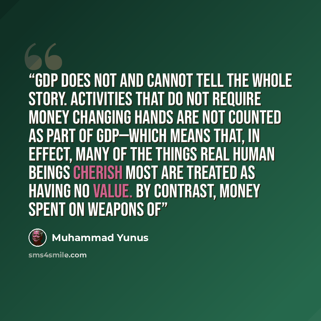 “GDP does not and cannot tell the whole story. Activities that do not require money changing hands are not counted as part of GDP—which means that, in effect, many of the things real human beings cherish most are treated as having no value. By contrast, money spent on weapons of” quote by Muhammad Yunus