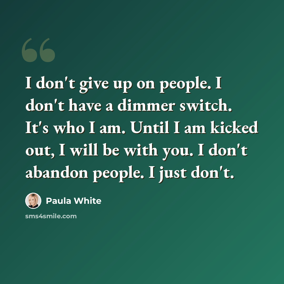 “I don't give up on people. I don't have a dimmer switch. It's who I am. Until I am kicked out, I will be with you. I don't abandon people. I just don't.” quote by Paula White