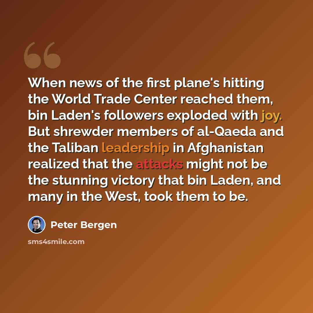 “When news of the first plane's hitting the World Trade Center reached them, bin Laden's followers exploded with joy. But shrewder members of al-Qaeda and the Taliban leadership in Afghanistan realized that the attacks might not be the stunning victory that bin Laden, and many in the West, took…” quote by Peter Bergen