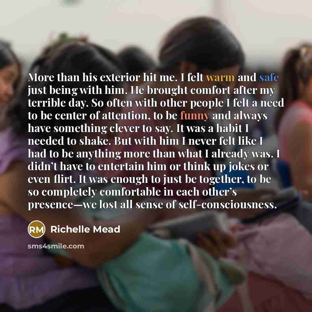 “More than his exterior hit me. I felt warm and safe just being with him. He brought comfort after my terrible day. So often with other people I felt a need to be center of attention, to be funny and always have something clever to say. It was a habit I needed to shake. But with him I never felt…” quote by Richelle Mead
