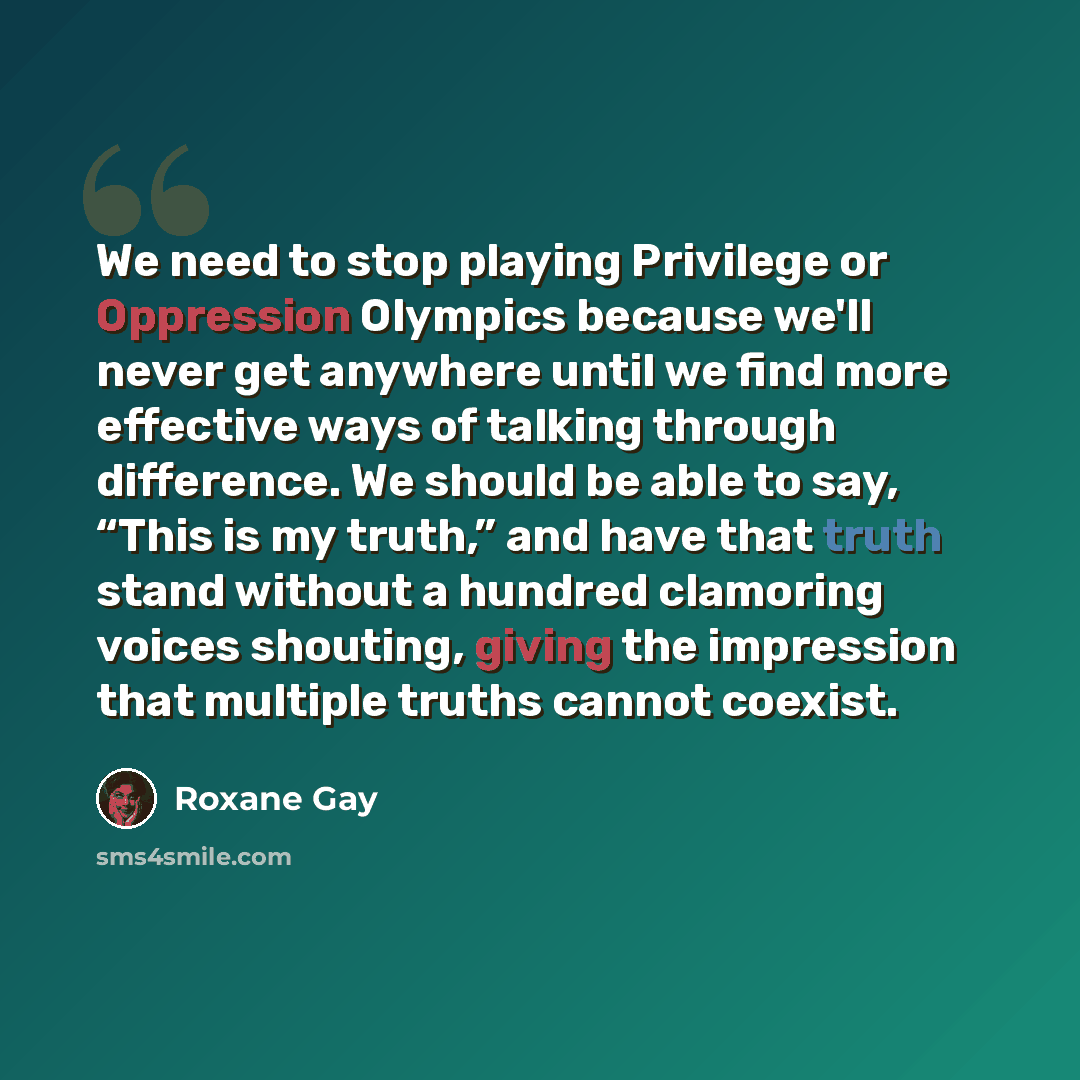 “We need to stop playing Privilege or Oppression Olympics because we'll never get anywhere until we find more effective ways of talking through difference. We should be able to say, “This is my truth,” and have that truth stand without a hundred clamoring voices shouting, giving the impression that…” quote by Roxane Gay