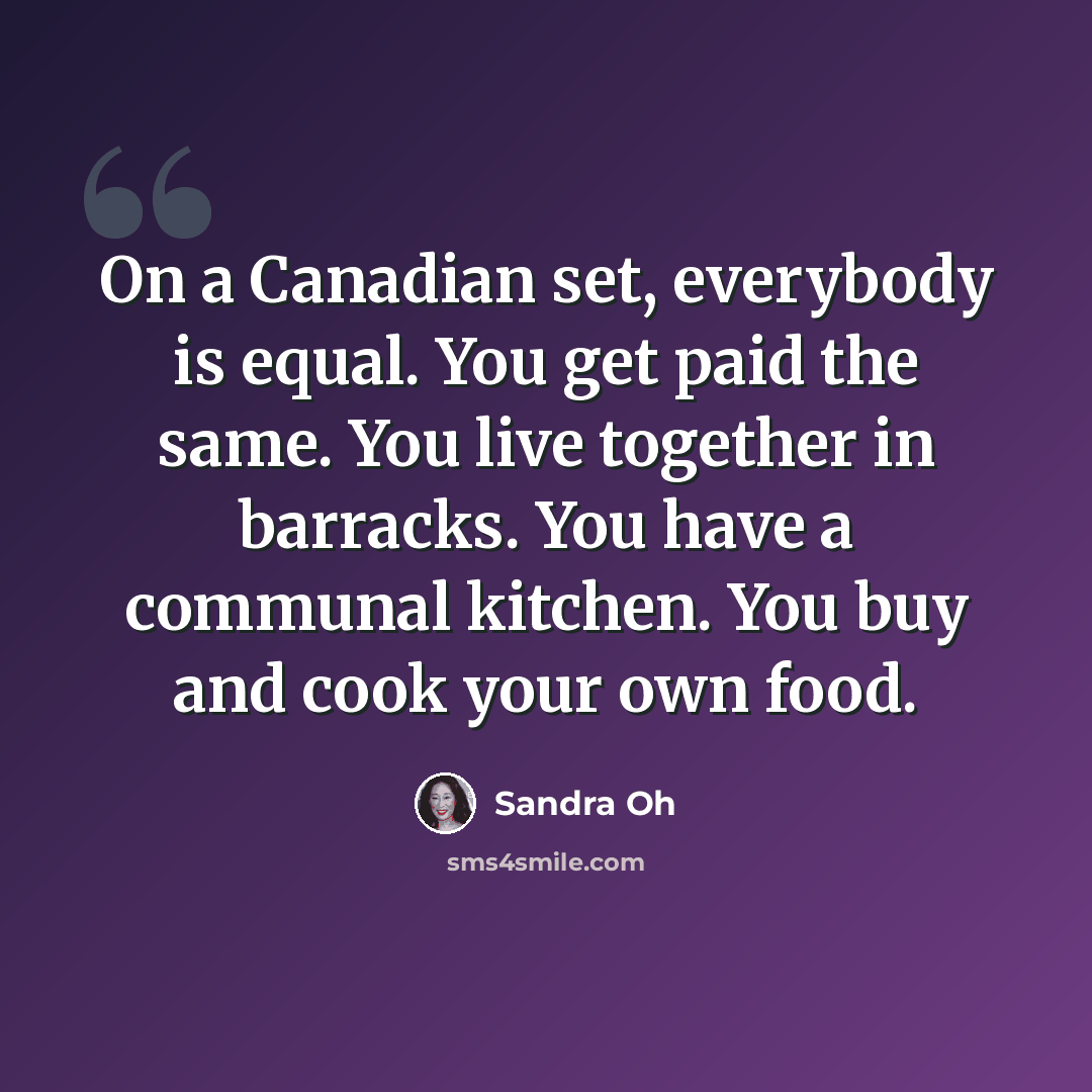 “On a Canadian set, everybody is equal. You get paid the same. You live together in barracks. You have a communal kitchen. You buy and cook your own food.” quote by Sandra Oh
