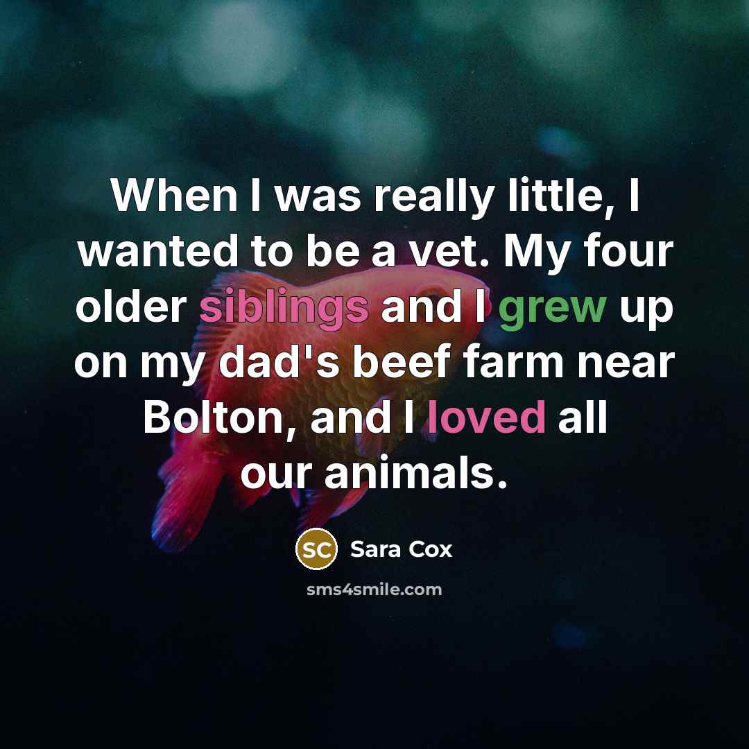 “When I was really little, I wanted to be a vet. My four older siblings and I grew up on my dad's beef farm near Bolton, and I loved all our animals.” quote by Sara Cox