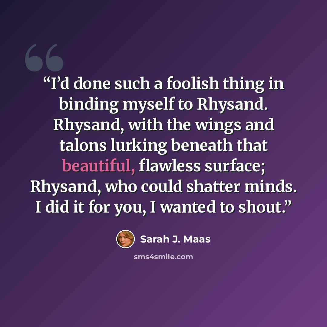 “I’d done such a foolish thing in binding myself to Rhysand. Rhysand, with the wings and talons lurking beneath that beautiful, flawless surface; Rhysand, who could shatter minds. I did it for you, I wanted to shout.” quote by Sarah J. Maas