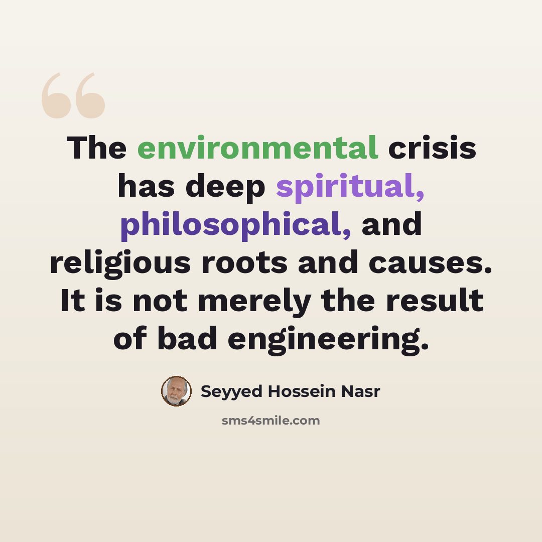 “The environmental crisis has deep spiritual, philosophical, and religious roots and causes. It is not merely the result of bad engineering.” quote by Seyyed Hossein Nasr