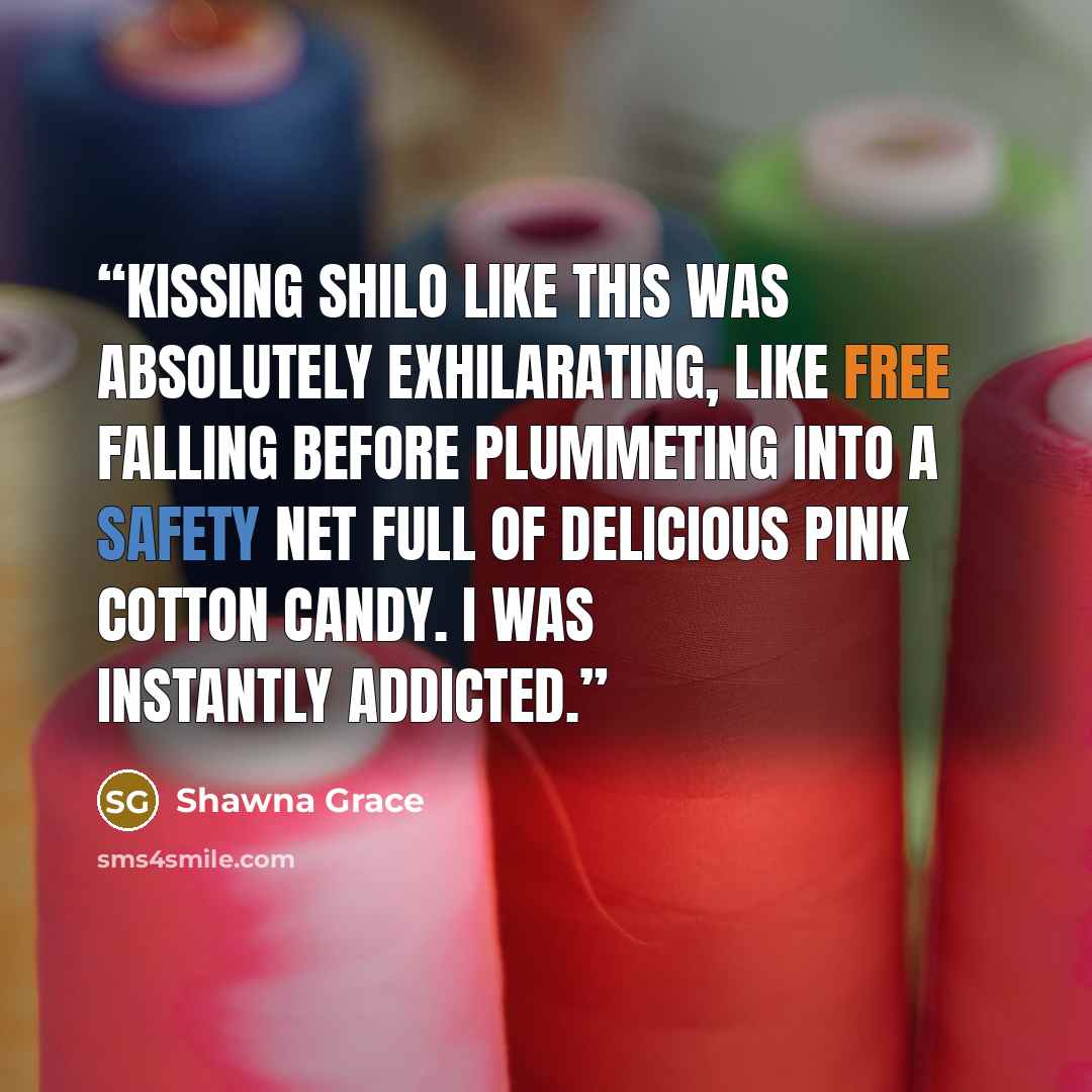 “Kissing Shilo like this was absolutely exhilarating, like free falling before plummeting into a safety net full of delicious pink cotton candy. I was instantly addicted.” quote by Shawna Grace