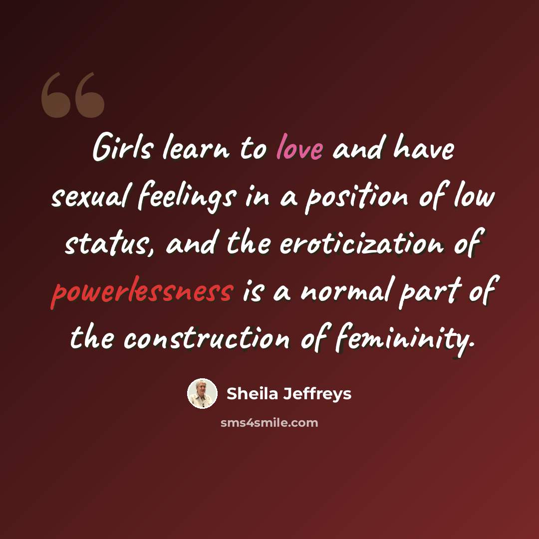“Girls learn to love and have sexual feelings in a position of low status, and the eroticization of powerlessness is a normal part of the construction of femininity.” quote by Sheila Jeffreys