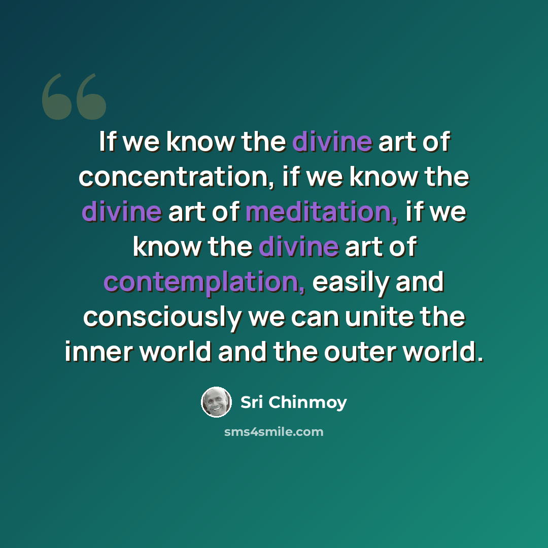“If we know the divine art of concentration, if we know the divine art of meditation, if we know the divine art of contemplation, easily and consciously we can unite the inner world and the outer world.” quote by Sri Chinmoy