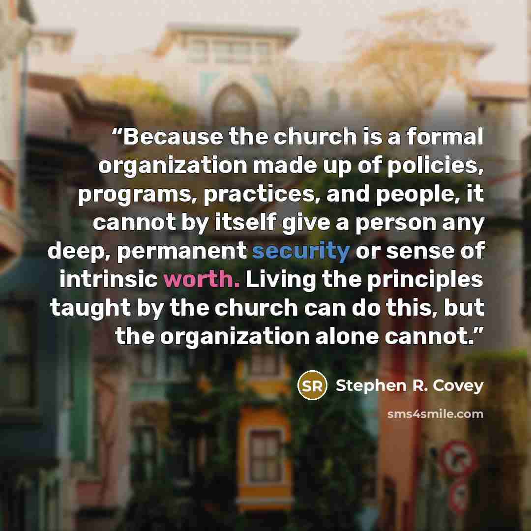 “Because the church is a formal organization made up of policies, programs, practices, and people, it cannot by itself give a person any deep, permanent security or sense of intrinsic worth. Living the principles taught by the church can do this, but the organization alone cannot.” quote by Stephen R. Covey