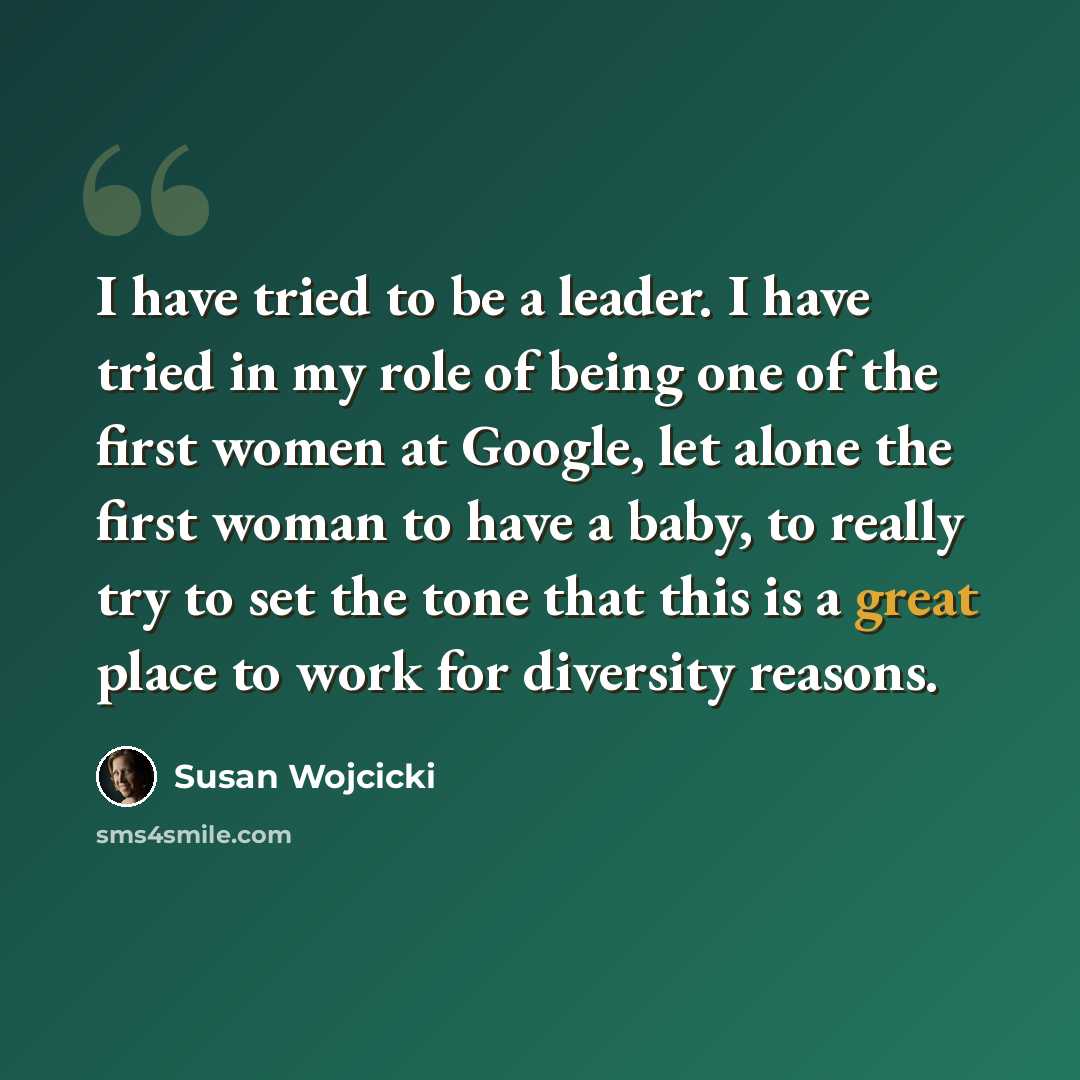 “I have tried to be a leader. I have tried in my role of being one of the first women at Google, let alone the first woman to have a baby, to really try to set the tone that this is a great place to work for diversity reasons.” quote by Susan Wojcicki