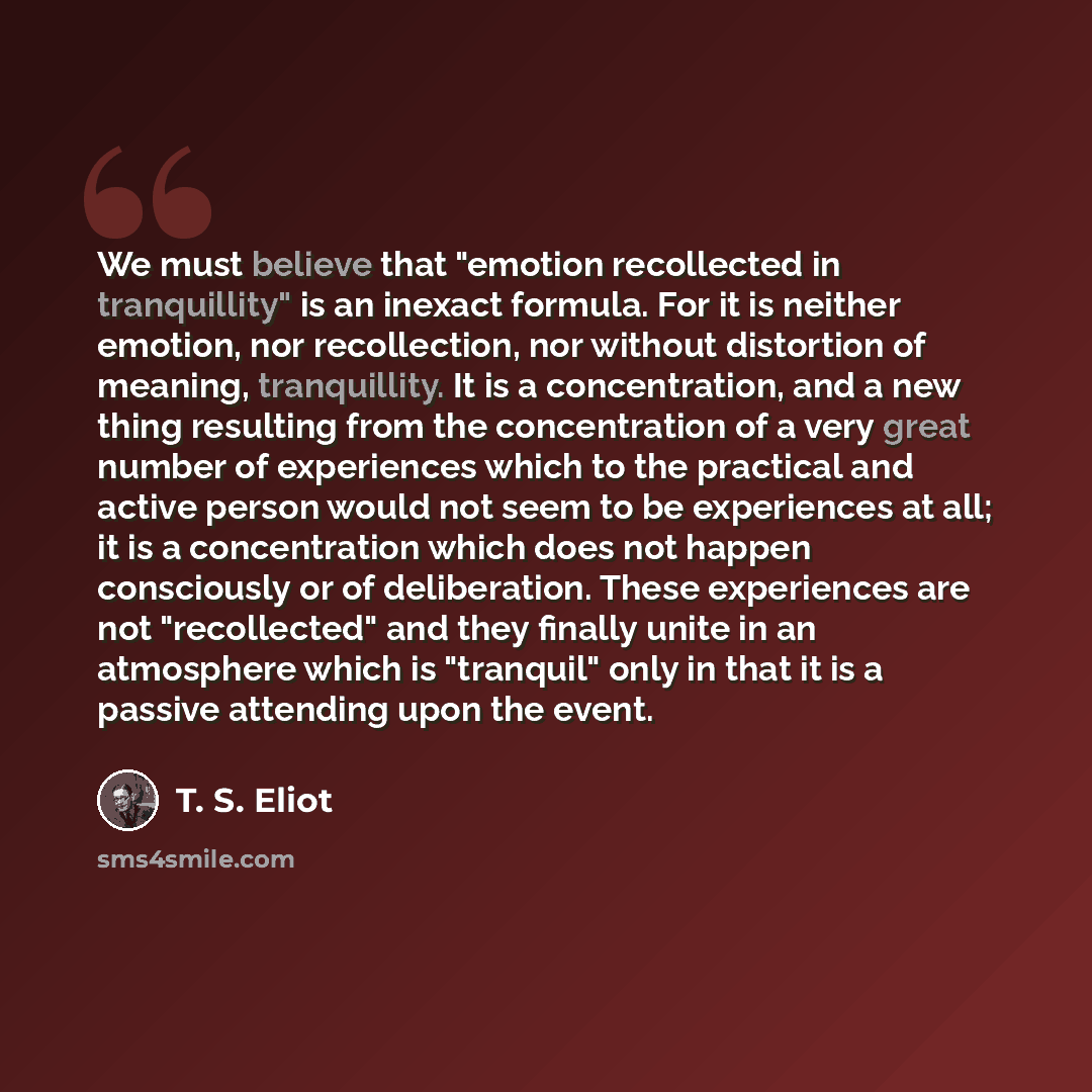 “We must believe that "emotion recollected in tranquillity" is an inexact formula. For it is neither emotion, nor recollection, nor without distortion of meaning, tranquillity. It is a concentration, and a new thing resulting from the concentration of a very great number of experiences which to the…” quote by T. S. Eliot