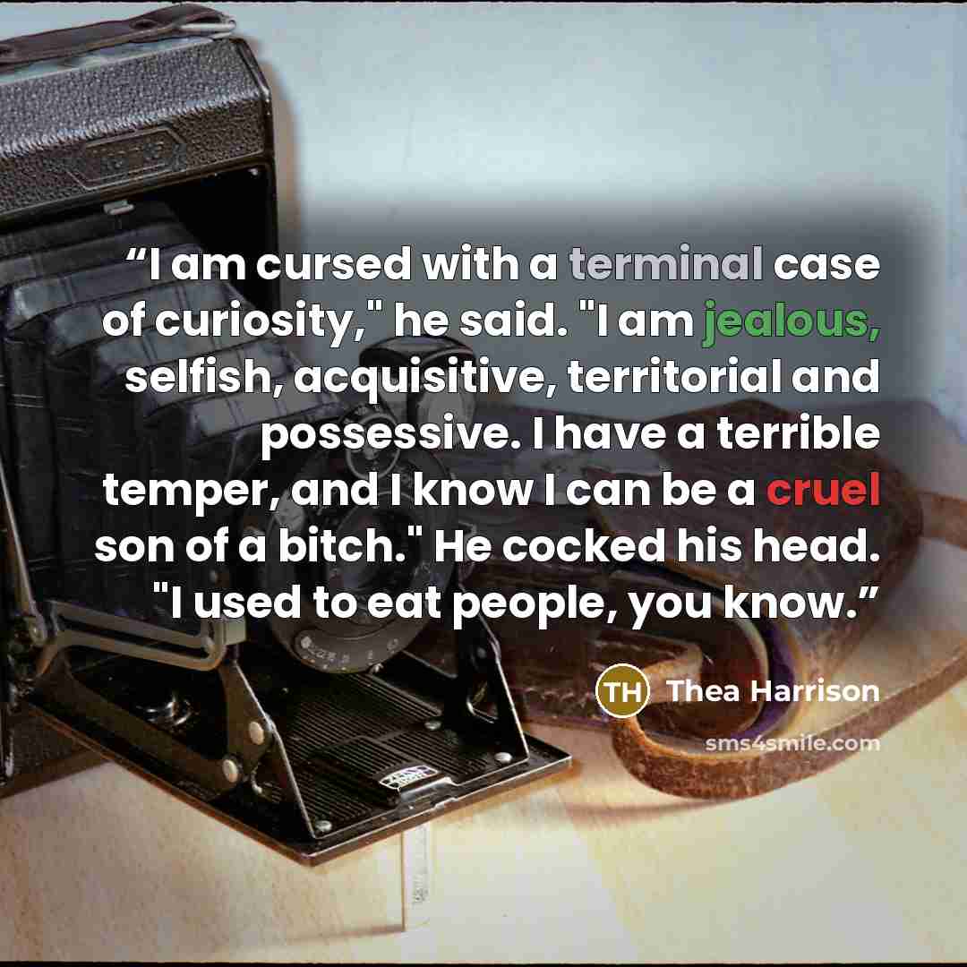 “I am cursed with a terminal case of curiosity," he said. "I am jealous, selfish, acquisitive, territorial and possessive. I have a terrible temper, and I know I can be a cruel son of a bitch." He cocked his head. "I used to eat people, you know.” quote by Thea Harrison