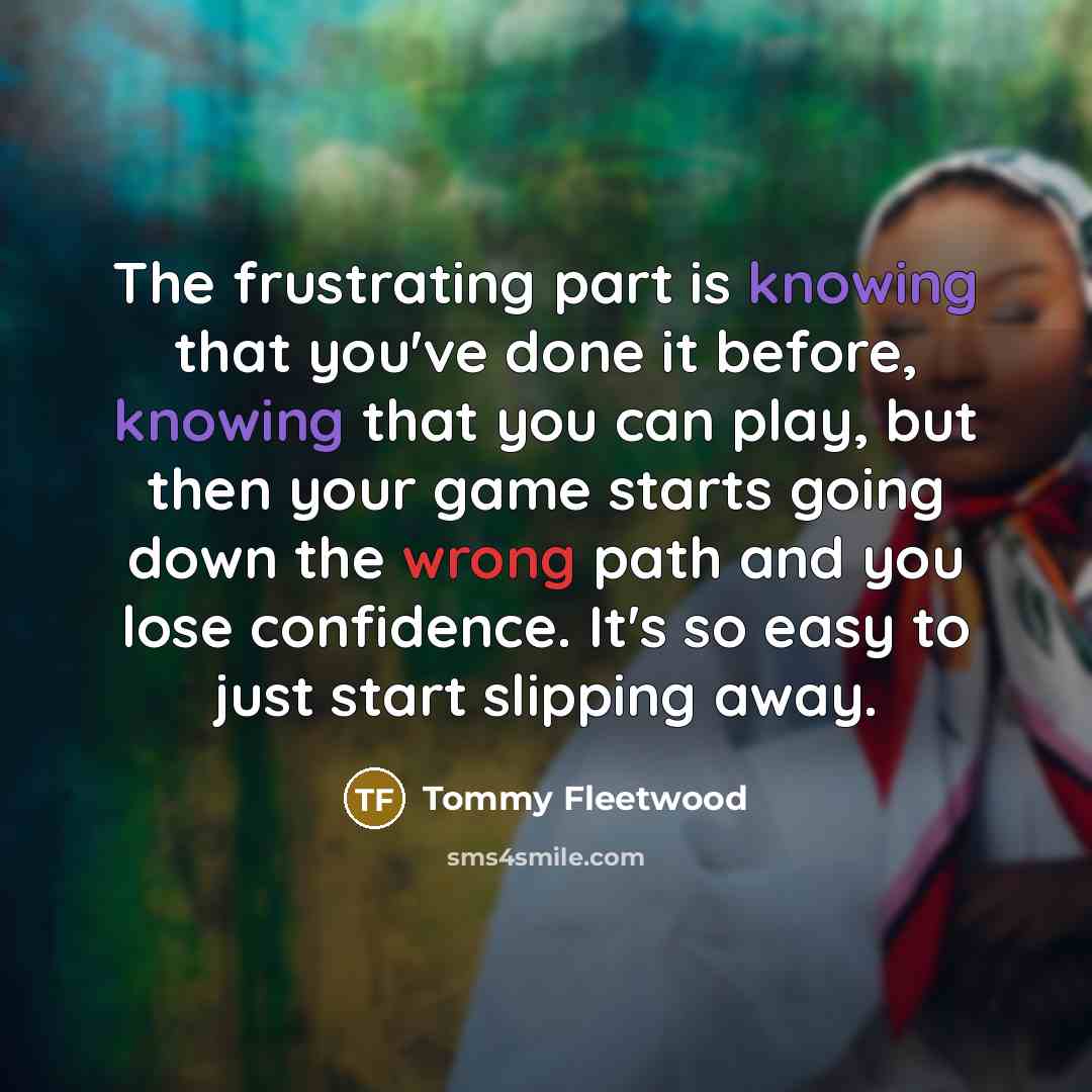 “The frustrating part is knowing that you've done it before, knowing that you can play, but then your game starts going down the wrong path and you lose confidence. It's so easy to just start slipping away.” quote by Tommy Fleetwood