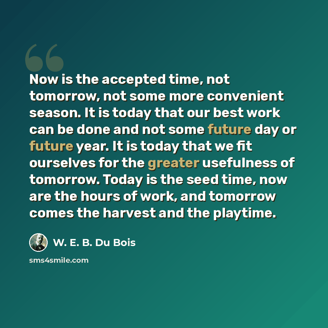 “Now is the accepted time, not tomorrow, not some more convenient season. It is today that our best work can be done and not some future day or future year. It is today that we fit ourselves for the greater usefulness of tomorrow. Today is the seed time, now are the hours of work, and tomorrow…” quote by W. E. B. Du Bois