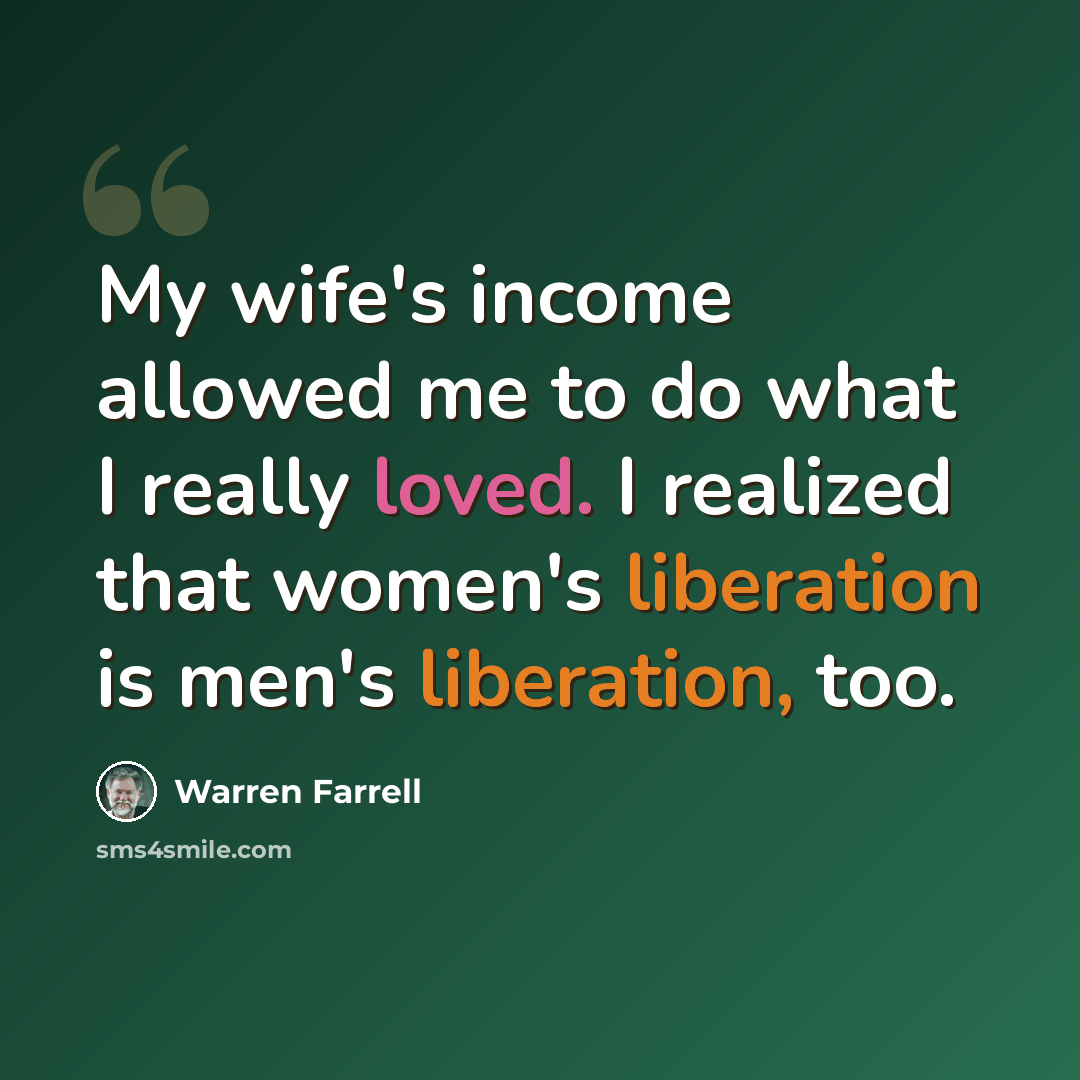 “My wife's income allowed me to do what I really loved. I realized that women's liberation is men's liberation, too.” quote by Warren Farrell