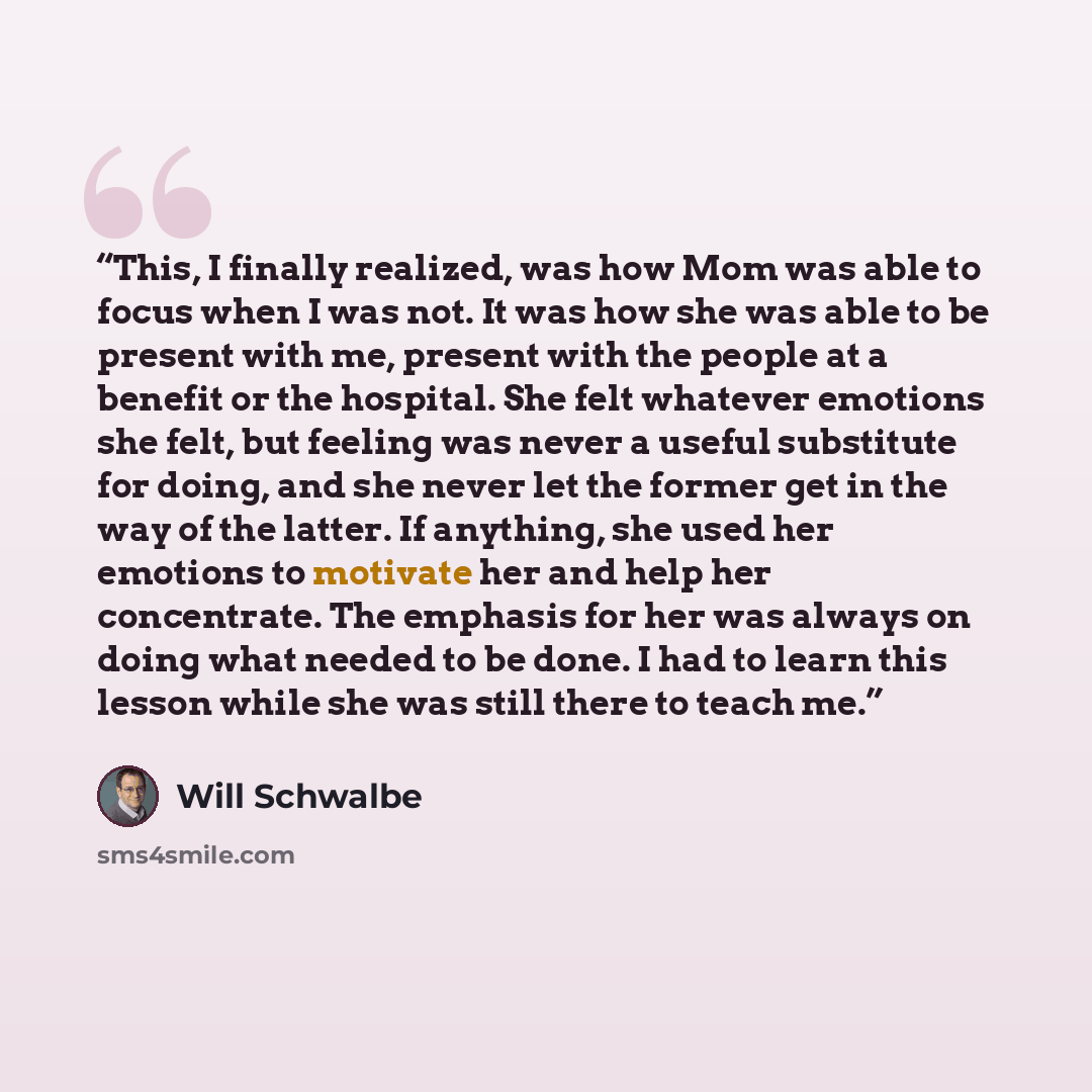 “This, I finally realized, was how Mom was able to focus when I was not. It was how she was able to be present with me, present with the people at a benefit or the hospital. She felt whatever emotions she felt, but feeling was never a useful substitute for doing, and she never let the former get in…” quote by Will Schwalbe