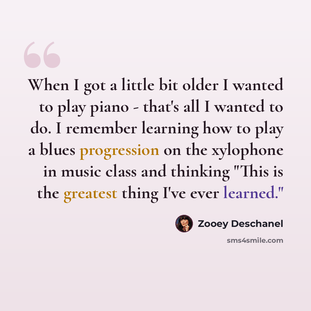 “When I got a little bit older I wanted to play piano - that's all I wanted to do. I remember learning how to play a blues progression on the xylophone in music class and thinking "This is the greatest thing I've ever learned."” quote by Zooey Deschanel