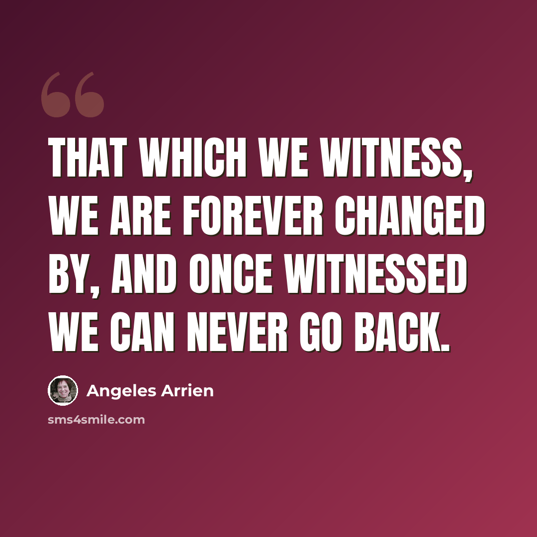 “That which we witness, we are forever changed by, and once witnessed we can never go back.” quote by Angeles Arrien