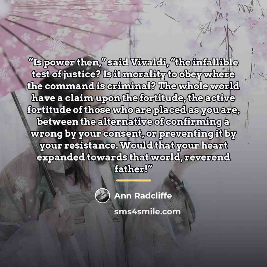 “Is power then,” said Vivaldi, “the infallible test of justice? Is it morality to obey where the command is criminal? The whole world have a claim upon the fortitude, the active fortitude of those who are placed as you are, between the alternative of confirming a wrong by your consent, or…” quote by Ann Radcliffe
