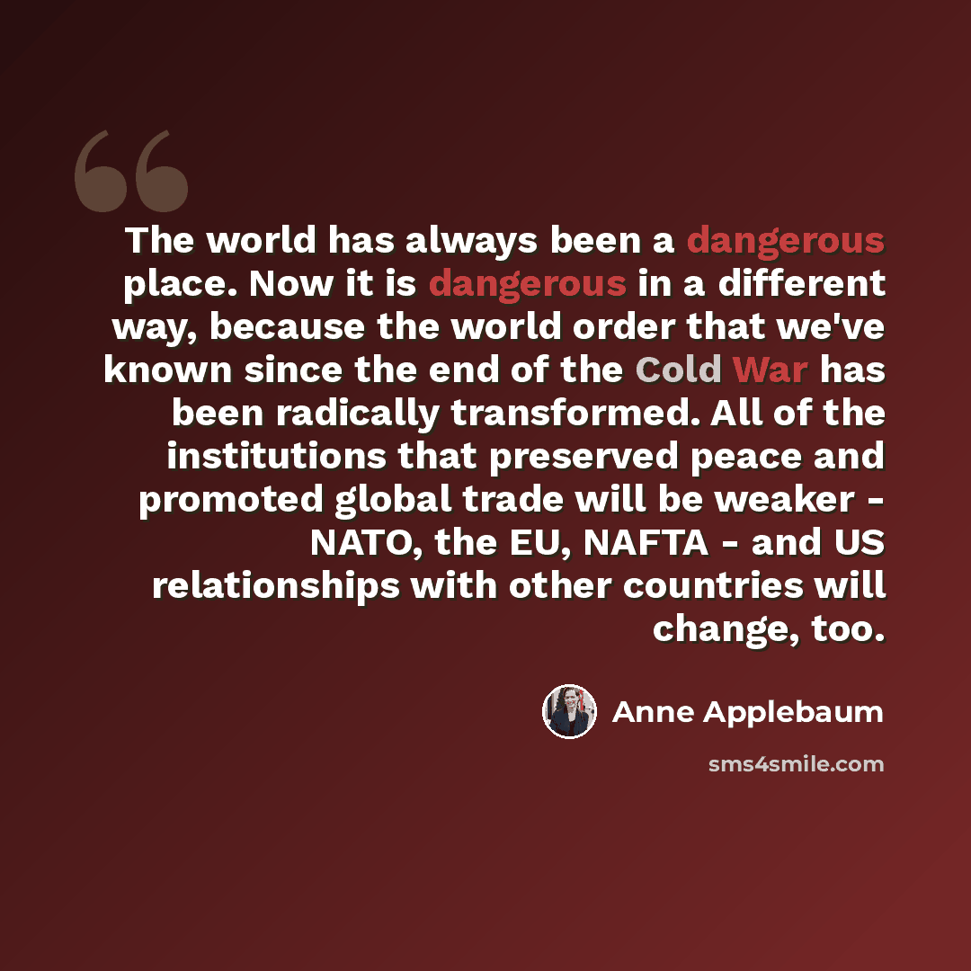“The world has always been a dangerous place. Now it is dangerous in a different way, because the world order that we've known since the end of the Cold War has been radically transformed. All of the institutions that preserved peace and promoted global trade will be weaker - NATO, the EU, NAFTA…” quote by Anne Applebaum