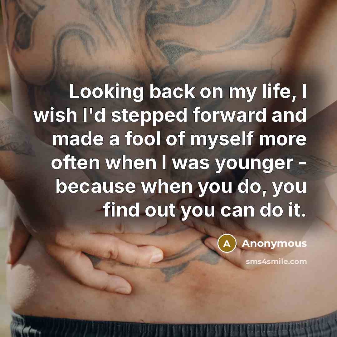 “Looking back on my life, I wish I'd stepped forward and made a fool of myself more often when I was younger - because when you do, you find out you can do it.” quote by Anonymous