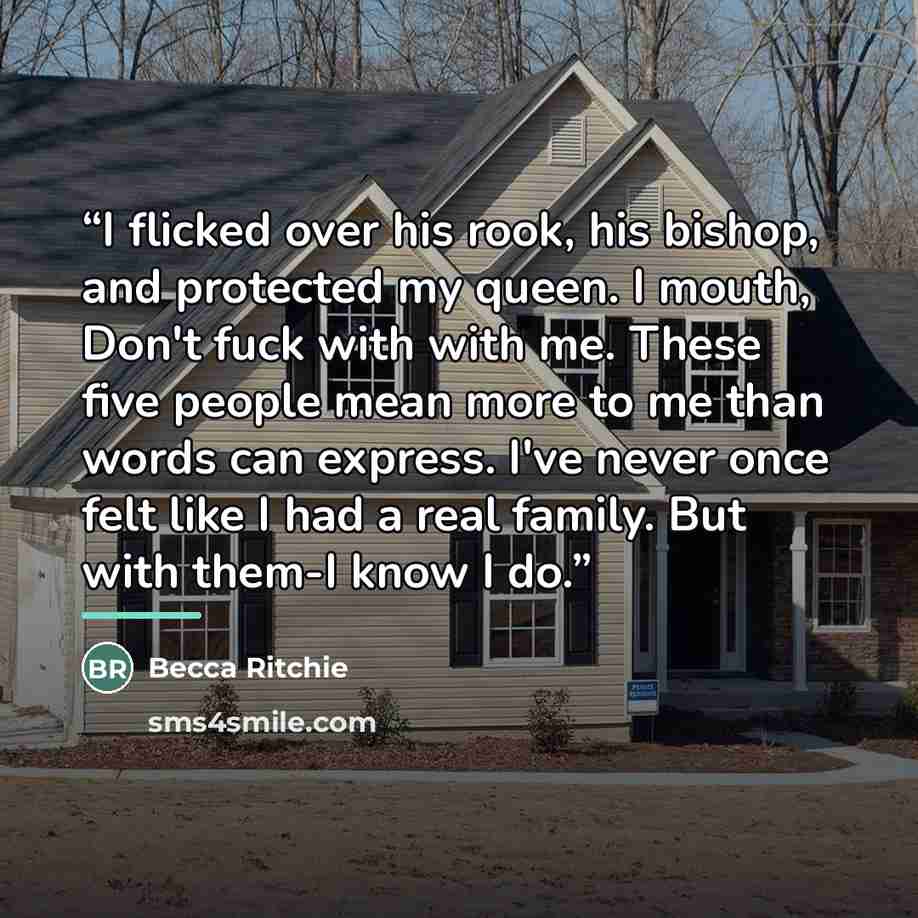 “I flicked over his rook, his bishop, and protected my queen. I mouth, Don't fuck with with me. These five people mean more to me than words can express. I've never once felt like I had a real family. But with them-I know I do.” quote by Becca Ritchie