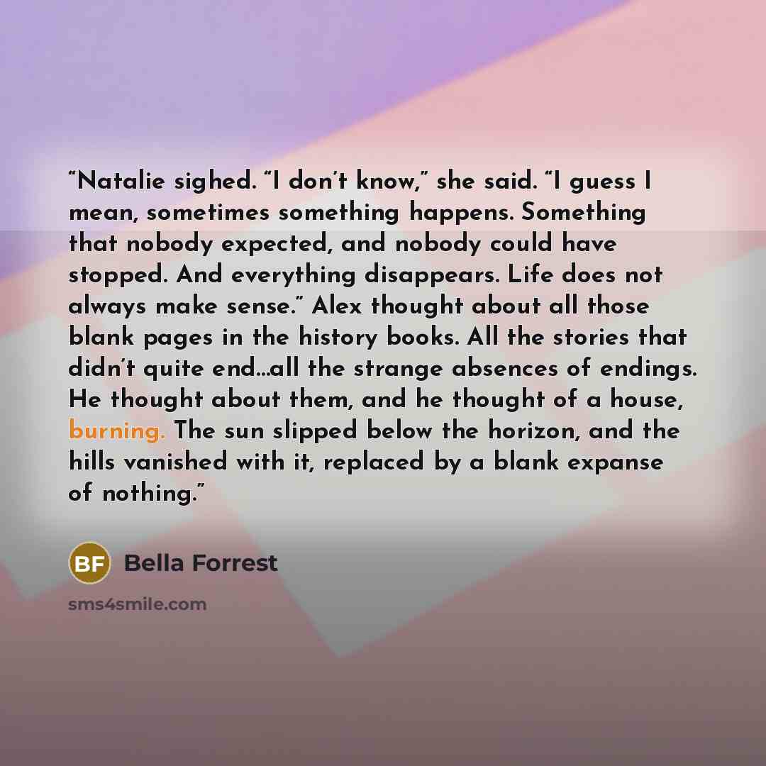 “Natalie sighed. “I don’t know,” she said. “I guess I mean, sometimes something happens. Something that nobody expected, and nobody could have stopped. And everything disappears. Life does not always make sense.” Alex thought about all those blank pages in the history books. All the stories that…” quote by Bella Forrest
