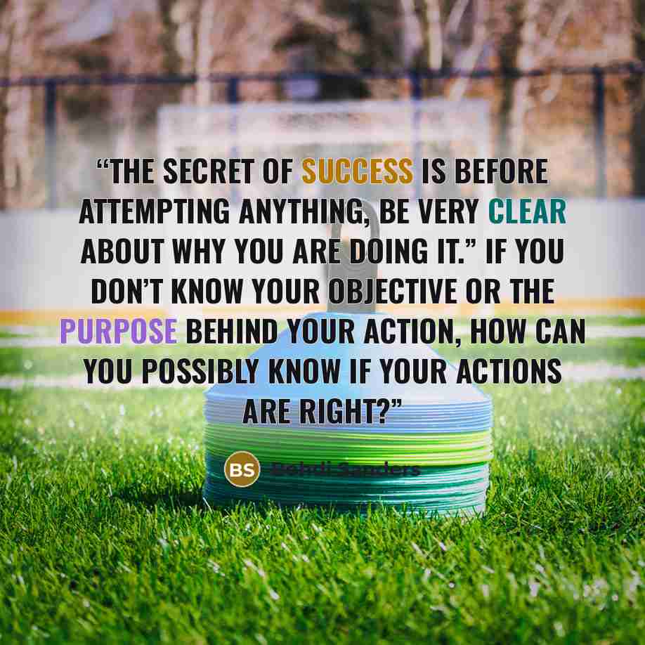 “The secret of success is before attempting anything, be very clear about why you are doing it.” If you don’t know your objective or the purpose behind your action, how can you possibly know if your actions are right?” quote by Bohdi Sanders