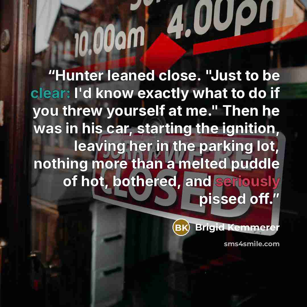 “Hunter leaned close. "Just to be clear: I'd know exactly what to do if you threw yourself at me." Then he was in his car, starting the ignition, leaving her in the parking lot, nothing more than a melted puddle of hot, bothered, and seriously pissed off.” quote by Brigid Kemmerer