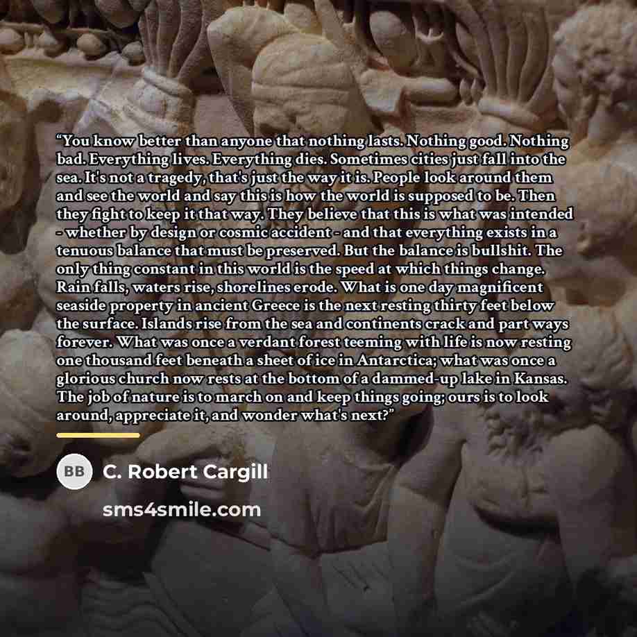 “You know better than anyone that nothing lasts. Nothing good. Nothing bad. Everything lives. Everything dies. Sometimes cities just fall into the sea. It's not a tragedy, that's just the way it is. People look around them and see the world and say this is how the world is supposed to be. Then they…” quote by C. Robert Cargill