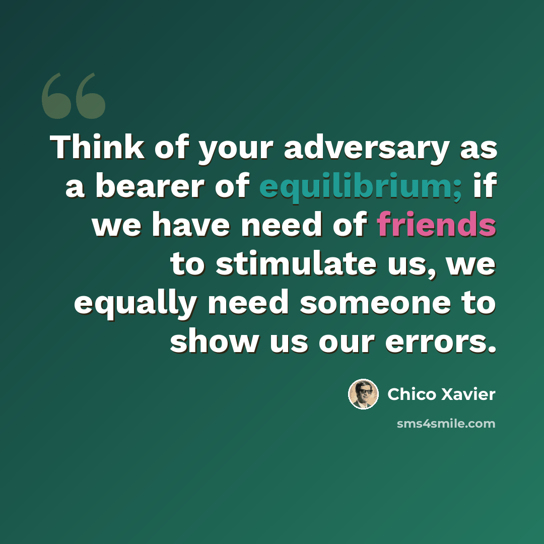 “Think of your adversary as a bearer of equilibrium; if we have need of friends to stimulate us, we equally need someone to show us our errors.” quote by Chico Xavier
