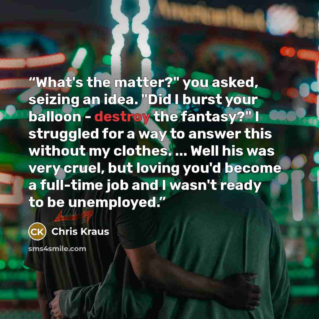 “What's the matter?" you asked, seizing an idea. "Did I burst your balloon - destroy the fantasy?" I struggled for a way to answer this without my clothes. ... Well his was very cruel, but loving you'd become a full-time job and I wasn't ready to be unemployed.” quote by Chris Kraus