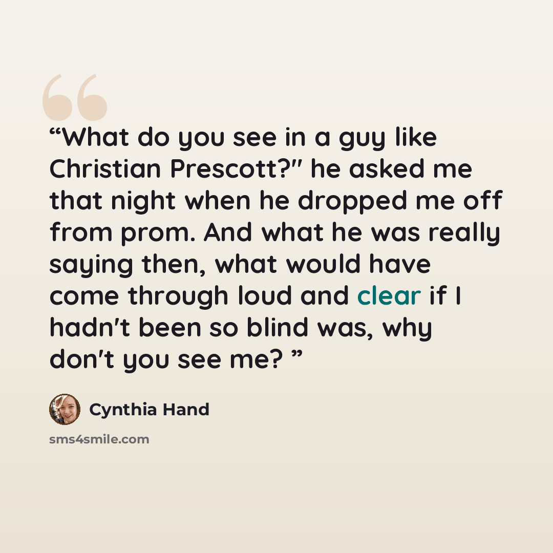“What do you see in a guy like Christian Prescott?" he asked me that night when he dropped me off from prom. And what he was really saying then, what would have come through loud and clear if I hadn't been so blind was, why don't you see me?” quote by Cynthia Hand
