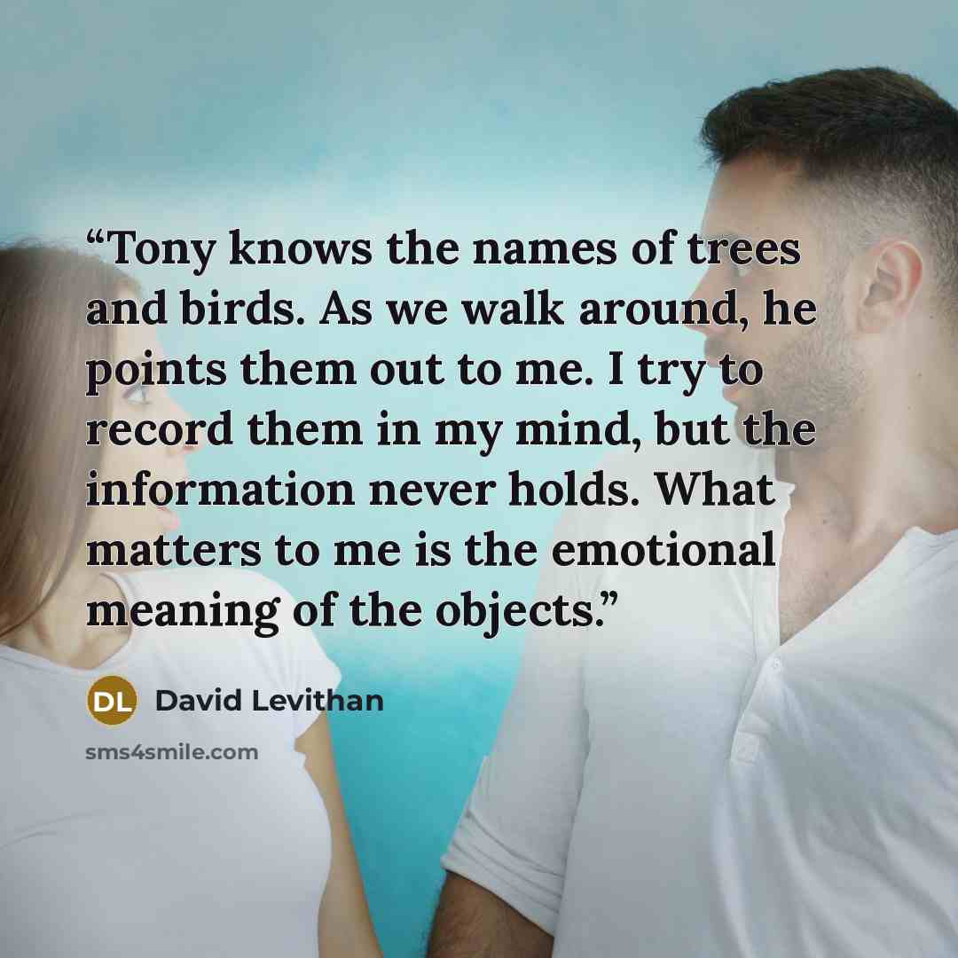 “Tony knows the names of trees and birds. As we walk around, he points them out to me. I try to record them in my mind, but the information never holds. What matters to me is the emotional meaning of the objects.” quote by David Levithan