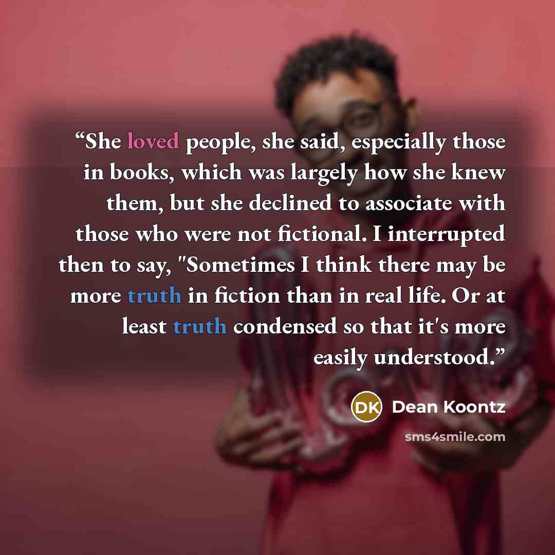 “She loved people, she said, especially those in books, which was largely how she knew them, but she declined to associate with those who were not fictional. I interrupted then to say, "Sometimes I think there may be more truth in fiction than in real life. Or at least truth condensed so that it's…” quote by Dean Koontz