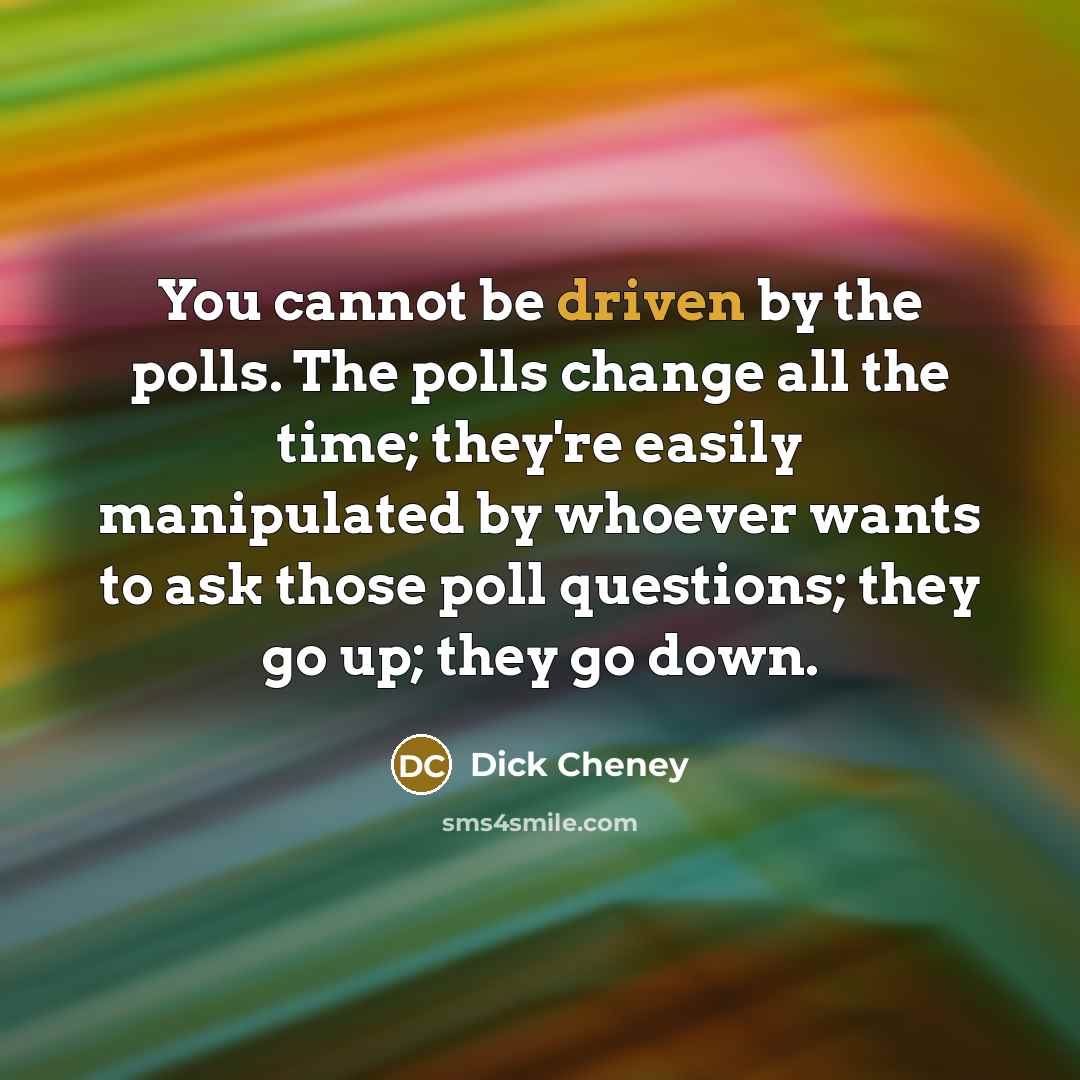 “You cannot be driven by the polls. The polls change all the time; they're easily manipulated by whoever wants to ask those poll questions; they go up; they go down.” quote by Dick Cheney