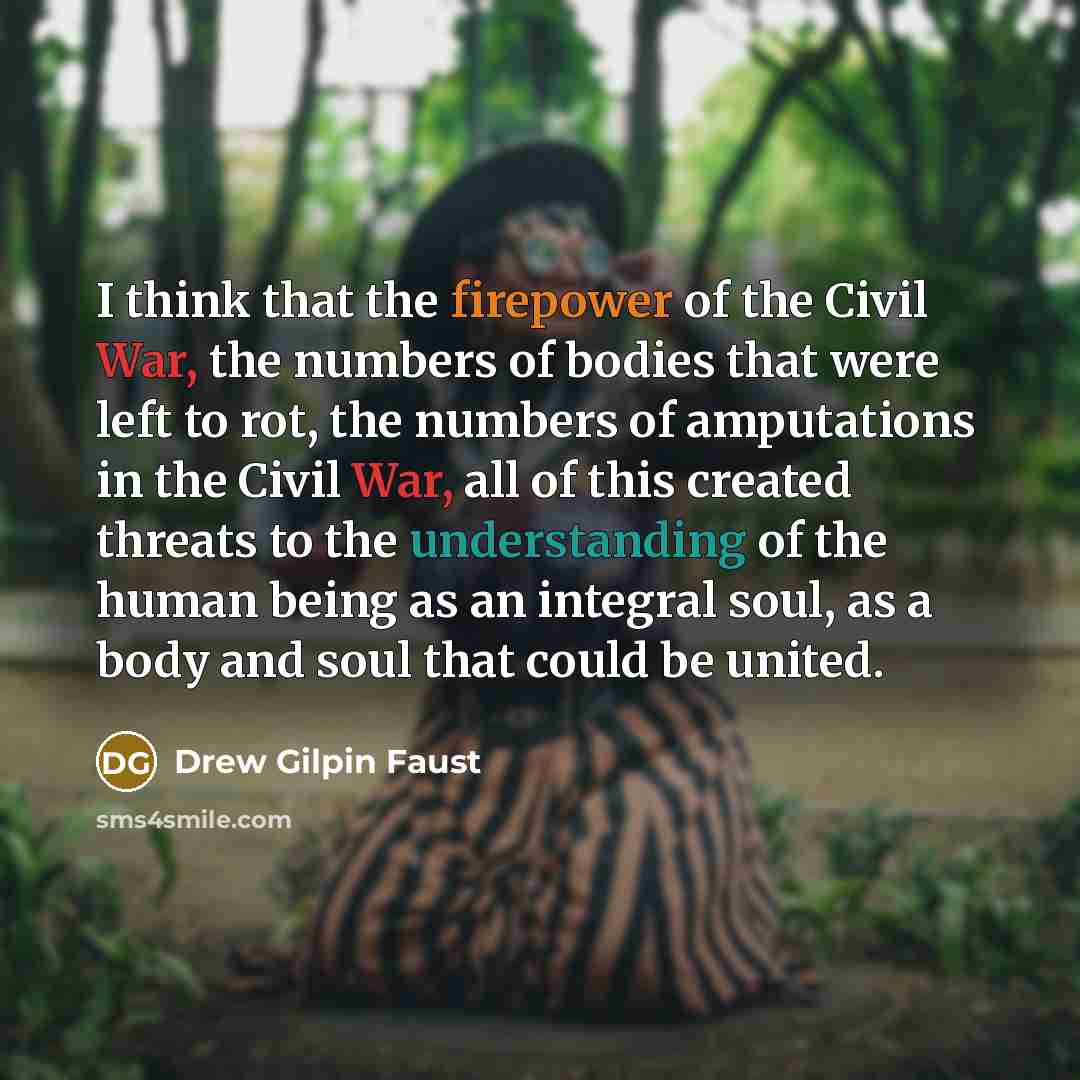 “I think that the firepower of the Civil War, the numbers of bodies that were left to rot, the numbers of amputations in the Civil War, all of this created threats to the understanding of the human being as an integral soul, as a body and soul that could be united.” quote by Drew Gilpin Faust