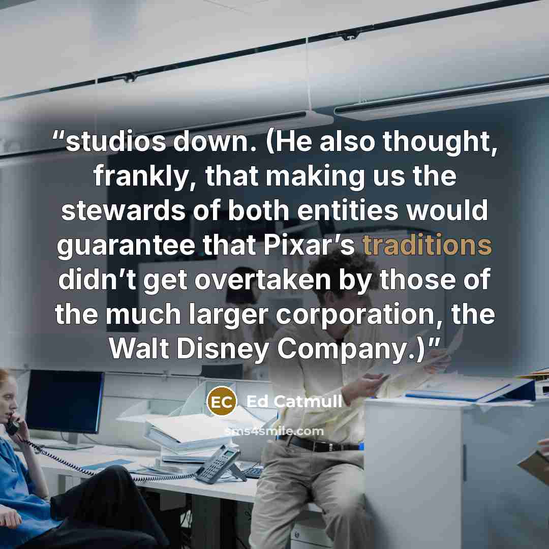 “studios down. (He also thought, frankly, that making us the stewards of both entities would guarantee that Pixar’s traditions didn’t get overtaken by those of the much larger corporation, the Walt Disney Company.)” quote by Ed Catmull