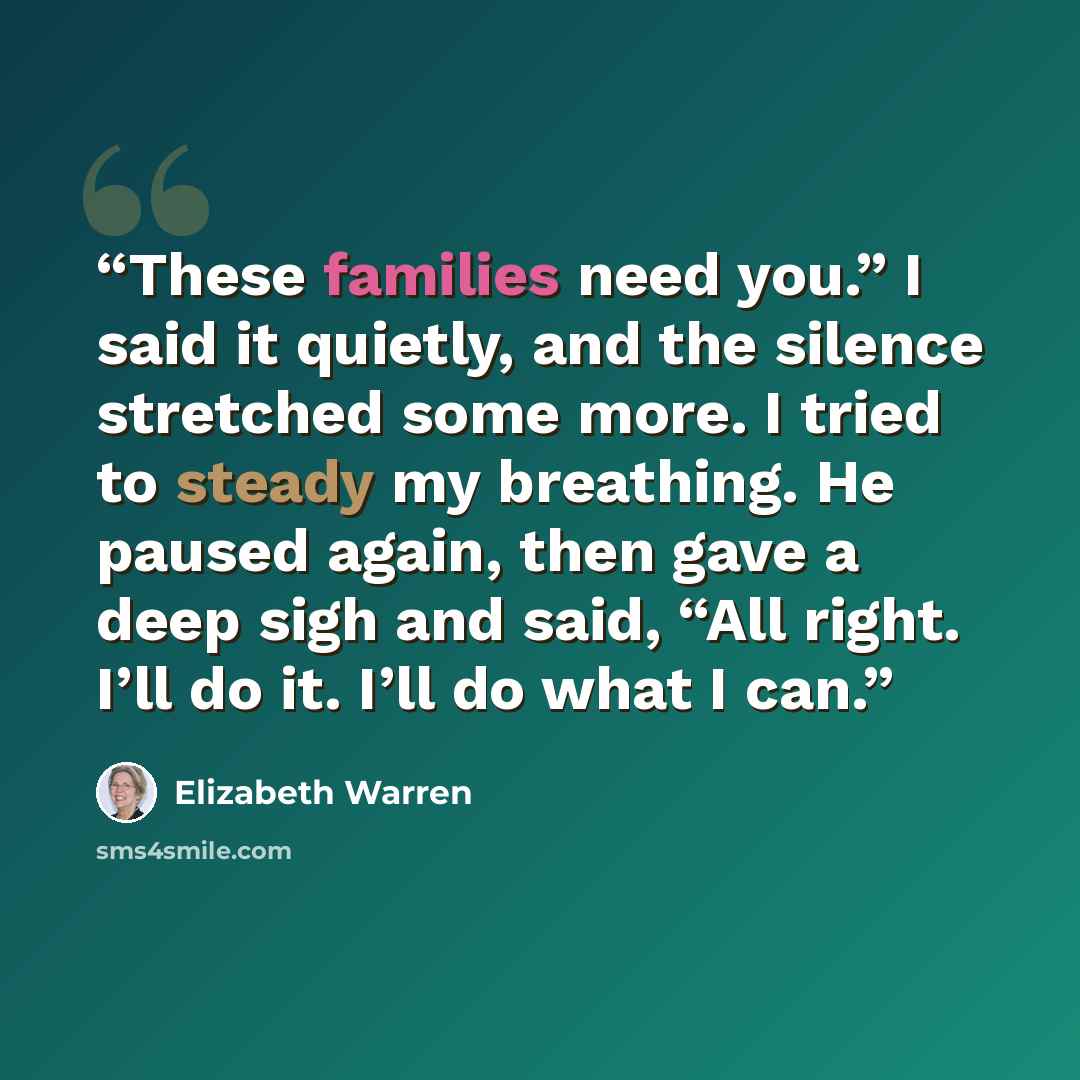 “These families need you.” I said it quietly, and the silence stretched some more. I tried to steady my breathing. He paused again, then gave a deep sigh and said, “All right. I’ll do it. I’ll do what I can.” quote by Elizabeth Warren