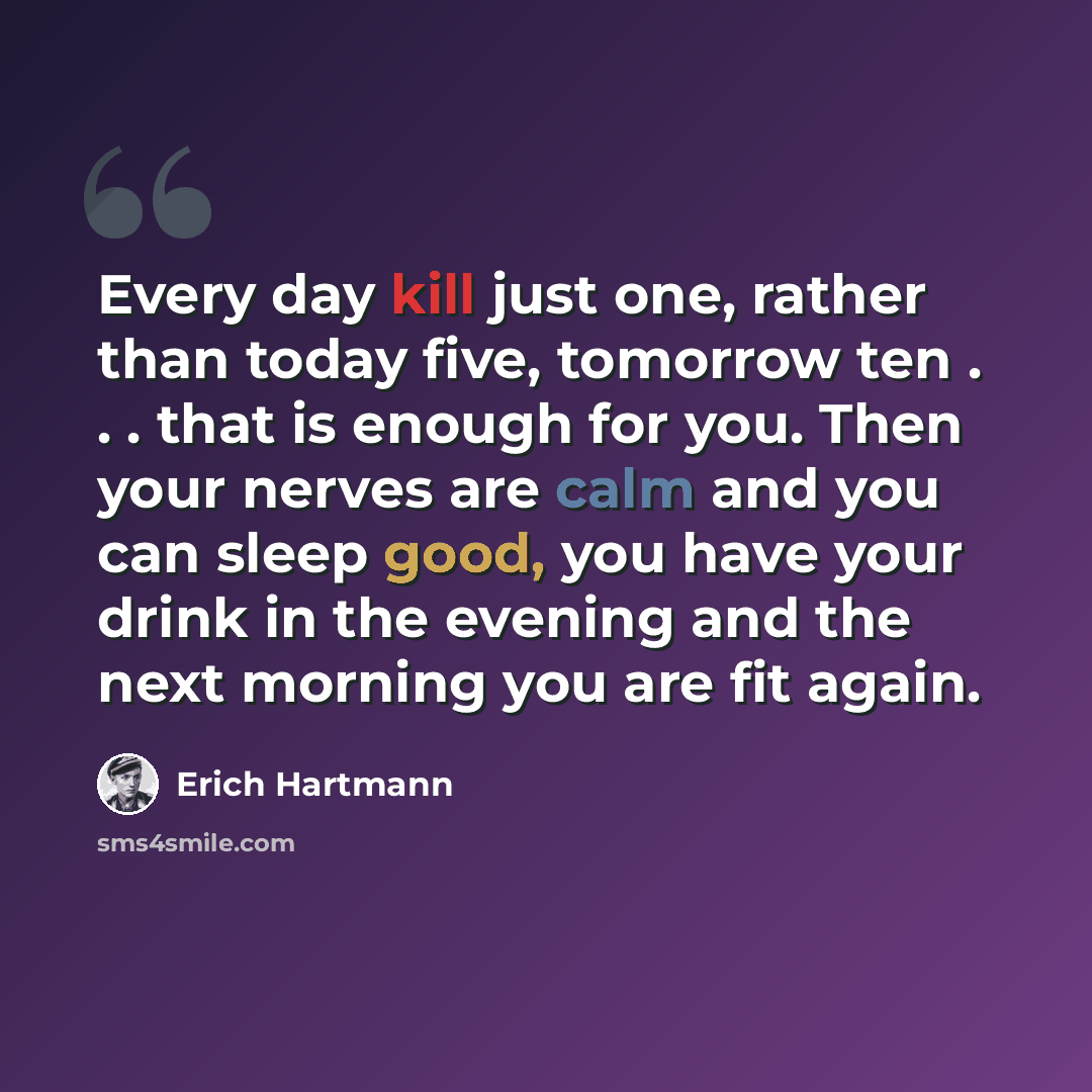 “Every day kill just one, rather than today five, tomorrow ten . . . that is enough for you. Then your nerves are calm and you can sleep good, you have your drink in the evening and the next morning you are fit again.” quote by Erich Hartmann