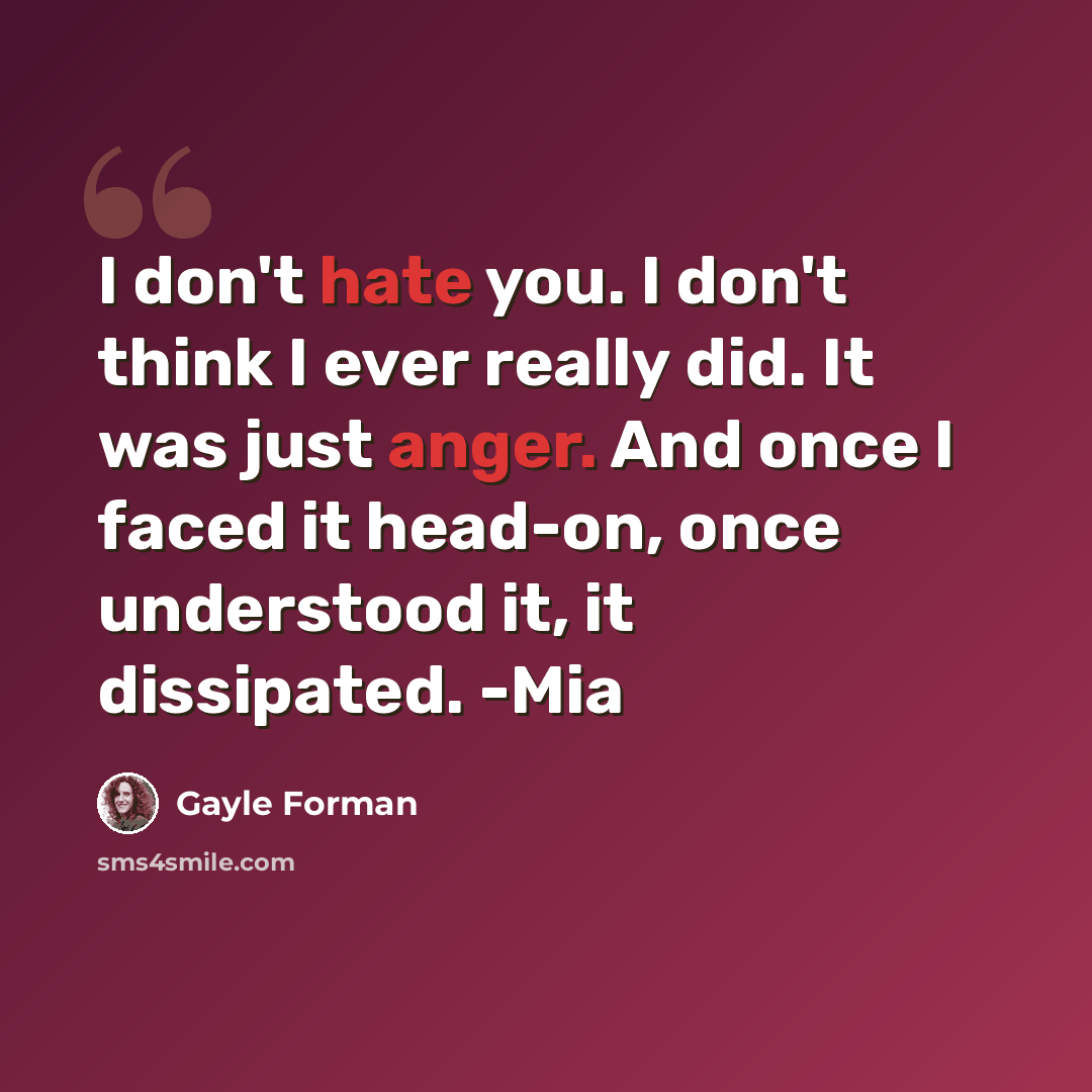 “I don't hate you. I don't think I ever really did. It was just anger. And once I faced it head-on, once understood it, it dissipated. -Mia” quote by Gayle Forman