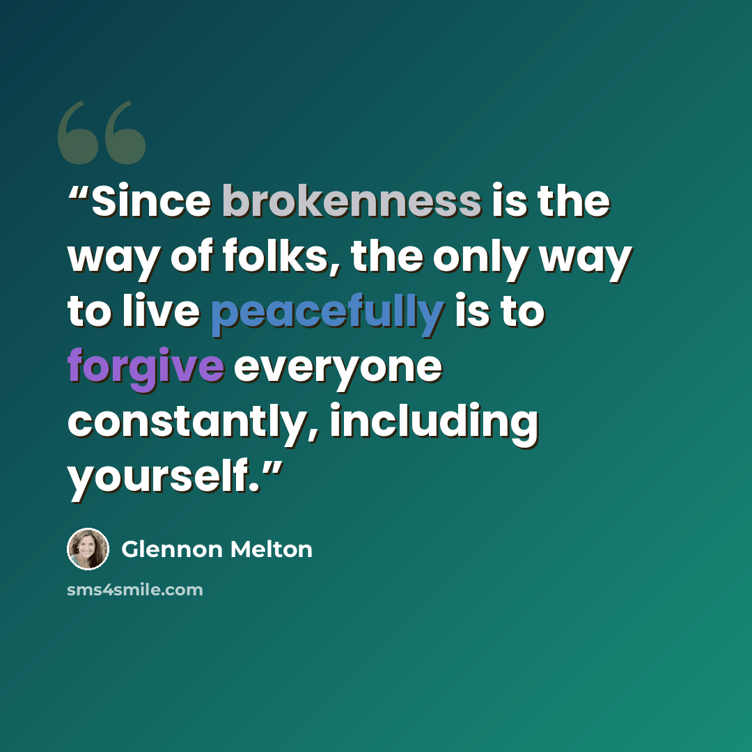 “Since brokenness is the way of folks, the only way to live peacefully is to forgive everyone constantly, including yourself.” quote by Glennon Melton