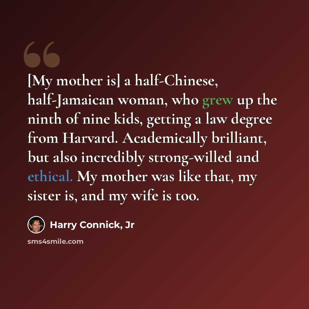 “[My mother is] a half-Chinese, half-Jamaican woman, who grew up the ninth of nine kids, getting a law degree from Harvard. Academically brilliant, but also incredibly strong-willed and ethical. My mother was like that, my sister is, and my wife is too.” quote by Harry Connick, Jr