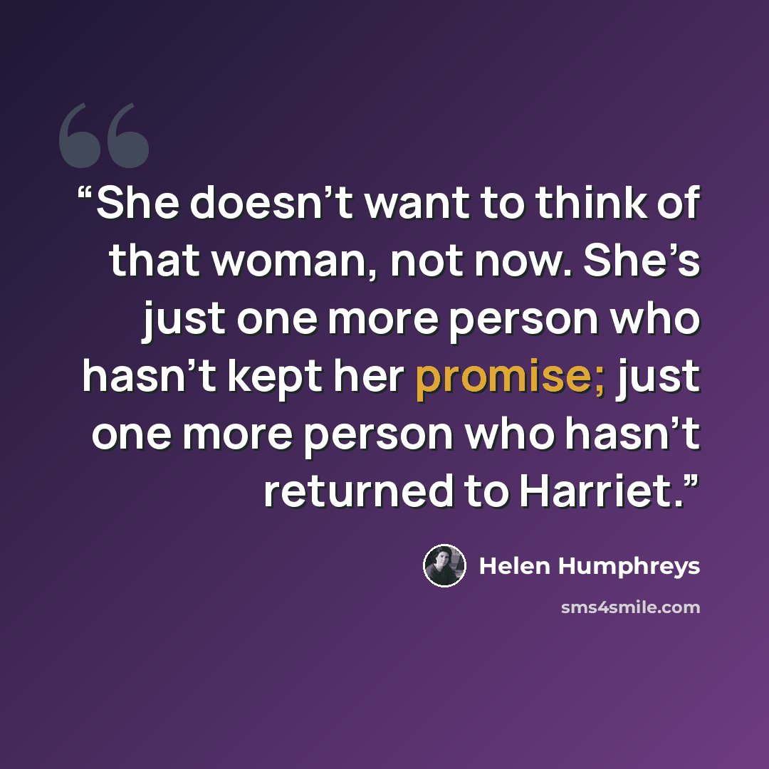 “She doesn’t want to think of that woman, not now. She’s just one more person who hasn’t kept her promise; just one more person who hasn’t returned to Harriet.” quote by Helen Humphreys