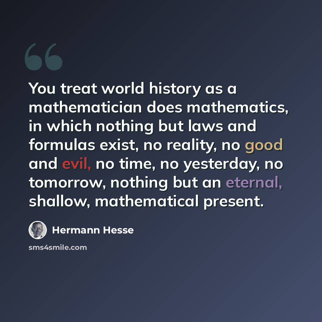 “You treat world history as a mathematician does mathematics, in which nothing but laws and formulas exist, no reality, no good and evil, no time, no yesterday, no tomorrow, nothing but an eternal, shallow, mathematical present.” quote by Hermann Hesse