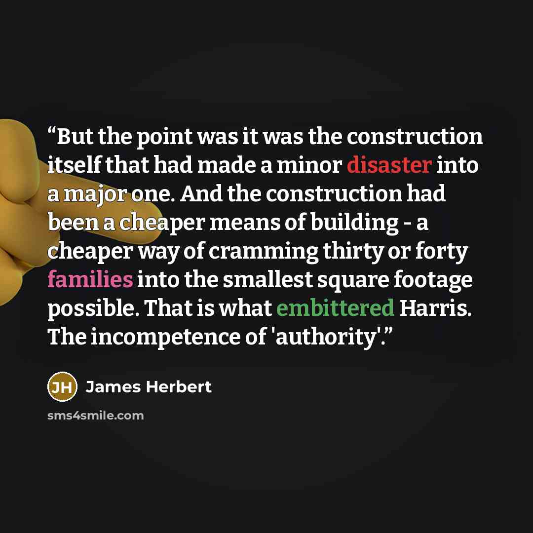 “But the point was it was the construction itself that had made a minor disaster into a major one. And the construction had been a cheaper means of building - a cheaper way of cramming thirty or forty families into the smallest square footage possible. That is what embittered Harris. The…” quote by James Herbert