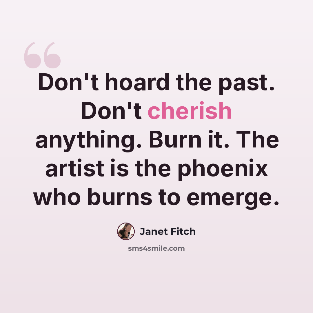 “Don't hoard the past. Don't cherish anything. Burn it. The artist is the phoenix who burns to emerge.” quote by Janet Fitch