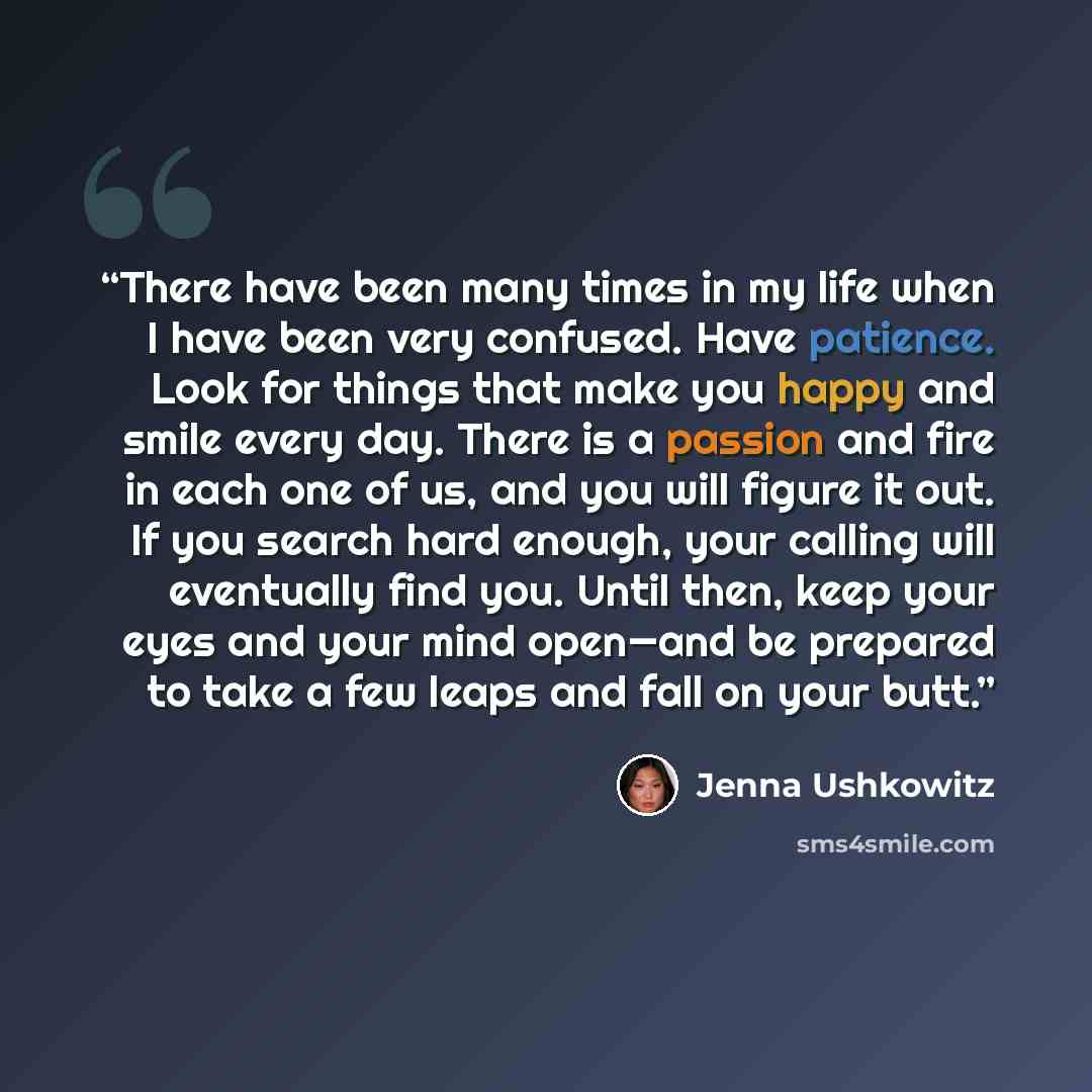 “There have been many times in my life when I have been very confused. Have patience. Look for things that make you happy and smile every day. There is a passion and fire in each one of us, and you will figure it out. If you search hard enough, your calling will eventually find you. Until then…” quote by Jenna Ushkowitz